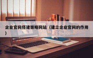 瓦房店企业官网搭建策略网站（建立企业官网的作用）