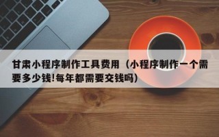 瓦房店甘肃小程序制作工具费用（小程序制作一个需要多少钱!每年都需要交钱吗）