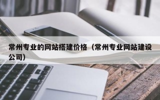 瓦房店常州专业的网站搭建价格（常州专业网站建设公司）