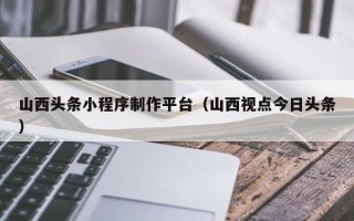 瓦房店山西头条小程序制作平台（山西视点今日头条）